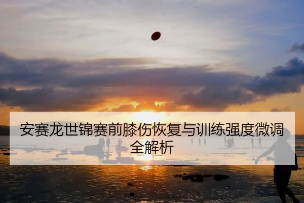 安赛龙世锦赛前膝伤恢复与训练强度微调全解析